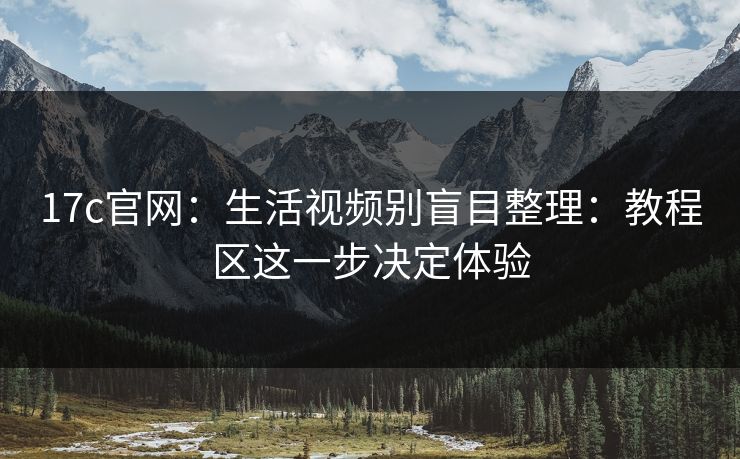 17c官网：生活视频别盲目整理：教程区这一步决定体验