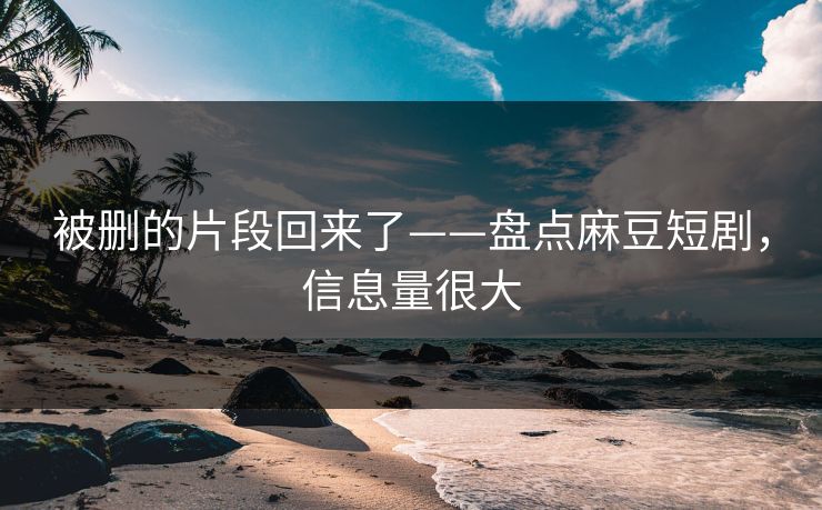被删的片段回来了——盘点麻豆短剧，信息量很大