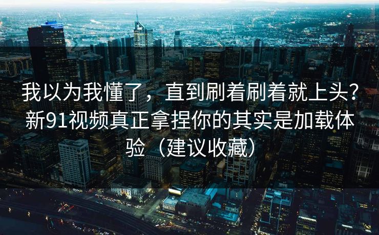 我以为我懂了，直到刷着刷着就上头？新91视频真正拿捏你的其实是加载体验（建议收藏）
