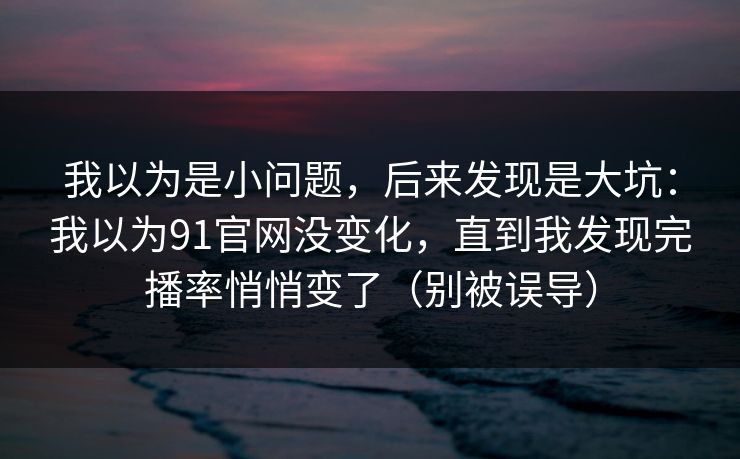 我以为是小问题，后来发现是大坑：我以为91官网没变化，直到我发现完播率悄悄变了（别被误导）