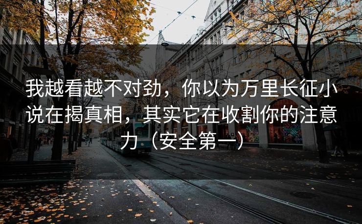 我越看越不对劲，你以为万里长征小说在揭真相，其实它在收割你的注意力（安全第一）