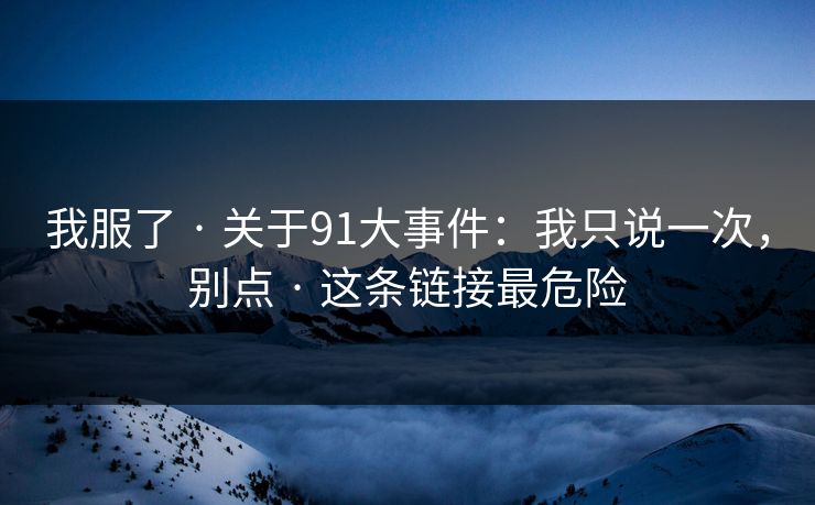 我服了 · 关于91大事件：我只说一次，别点 · 这条链接最危险