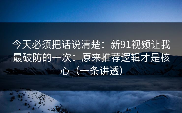 今天必须把话说清楚：新91视频让我最破防的一次：原来推荐逻辑才是核心（一条讲透）