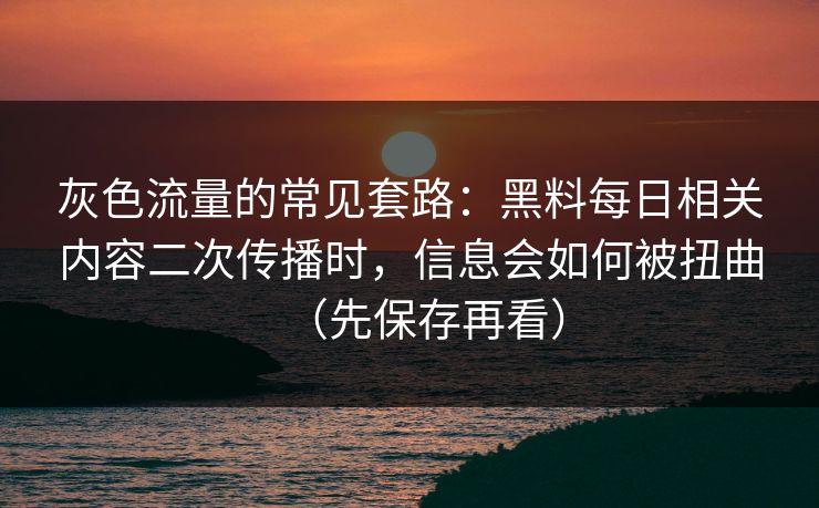 灰色流量的常见套路：黑料每日相关内容二次传播时，信息会如何被扭曲（先保存再看）