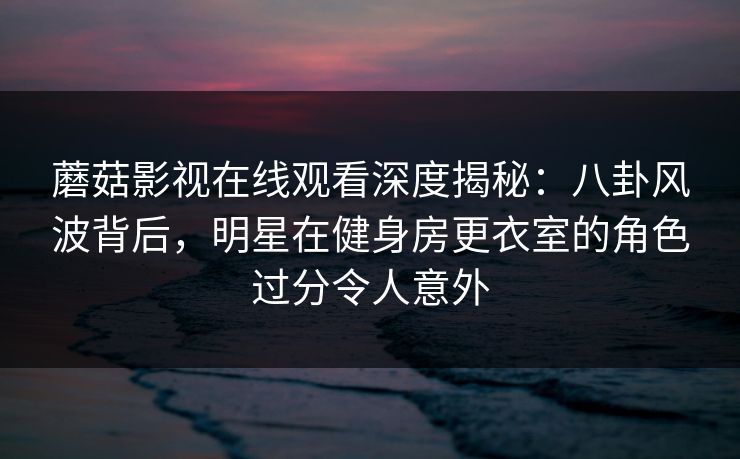 蘑菇影视在线观看深度揭秘：八卦风波背后，明星在健身房更衣室的角色过分令人意外