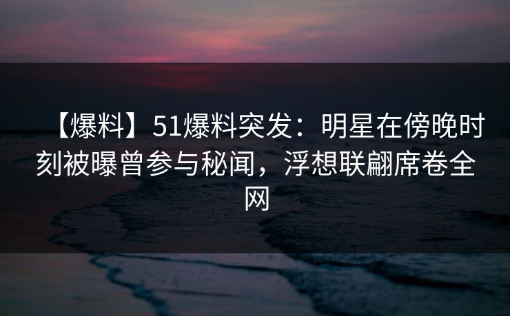 【爆料】51爆料突发：明星在傍晚时刻被曝曾参与秘闻，浮想联翩席卷全网