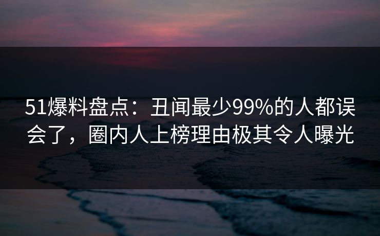 51爆料盘点：丑闻最少99%的人都误会了，圈内人上榜理由极其令人曝光