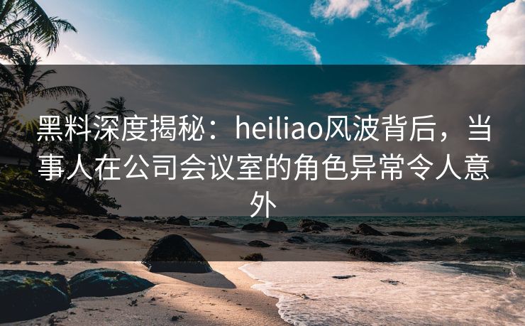 黑料深度揭秘：heiliao风波背后，当事人在公司会议室的角色异常令人意外