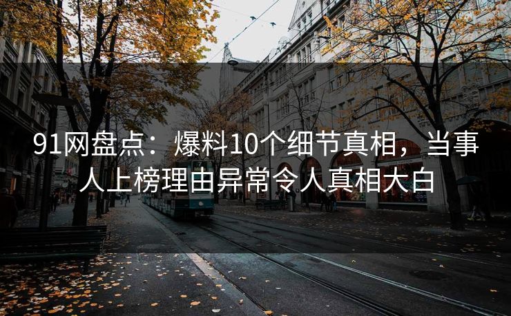91网盘点:爆料10个细节真相,当事人上榜理由异常令人真相大白 91网盘点:爆料10个细节真相,当事人上榜理由异常令人真相大白