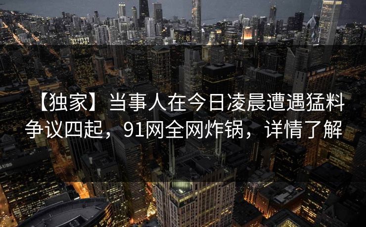 【独家】当事人在今日凌晨遭遇猛料 争议四起，91网全网炸锅，详情了解