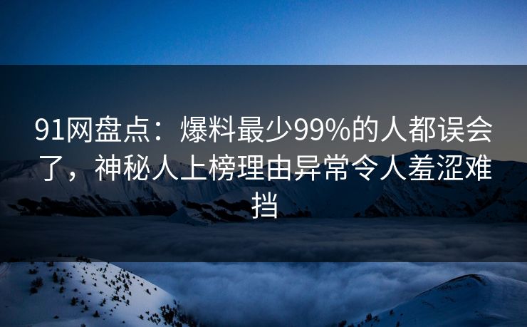 91网盘点：爆料最少99%的人都误会了，神秘人上榜理由异常令人羞涩难挡