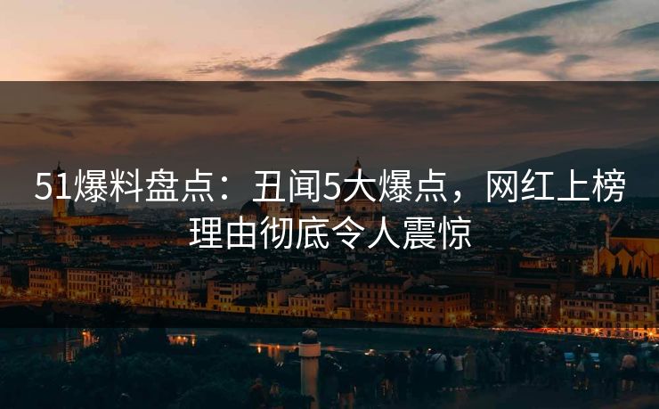 51爆料盘点：丑闻5大爆点，网红上榜理由彻底令人震惊