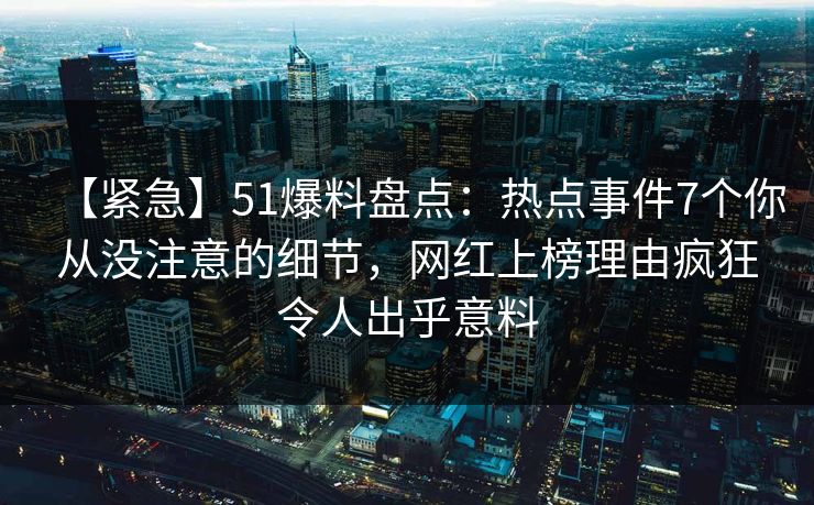 【紧急】51爆料盘点：热点事件7个你从没注意的细节，网红上榜理由疯狂令人出乎意料