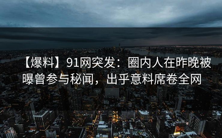 【爆料】91网突发：圈内人在昨晚被曝曾参与秘闻，出乎意料席卷全网