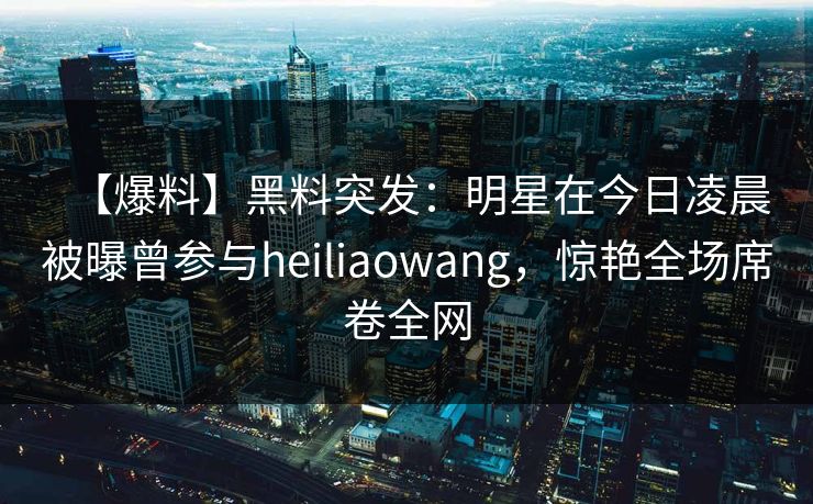 【爆料】黑料突发：明星在今日凌晨被曝曾参与heiliaowang，惊艳全场席卷全网
