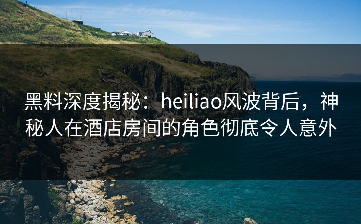 黑料深度揭秘：heiliao风波背后，神秘人在酒店房间的角色彻底令人意外