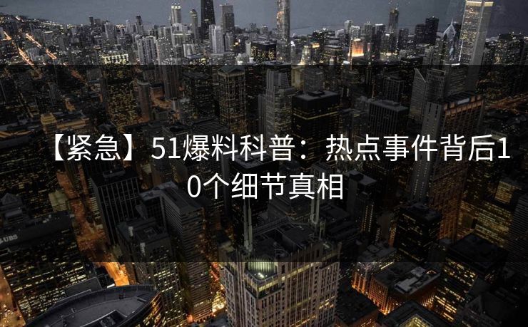 【紧急】51爆料科普：热点事件背后10个细节真相