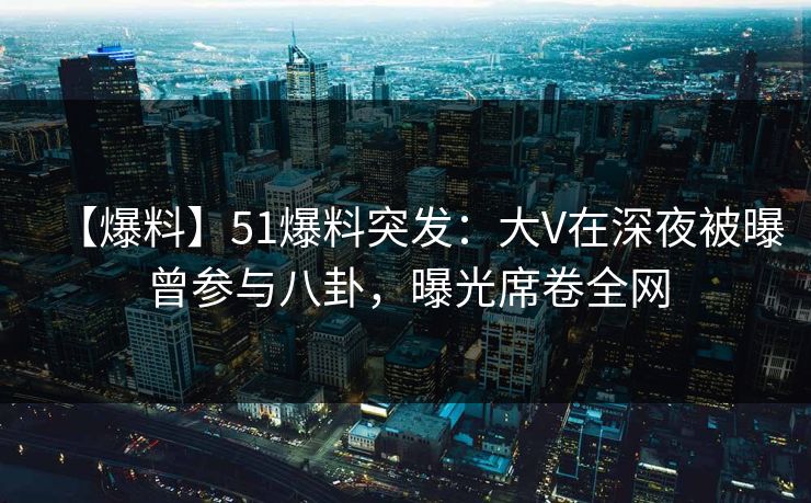 【爆料】51爆料突发：大V在深夜被曝曾参与八卦，曝光席卷全网