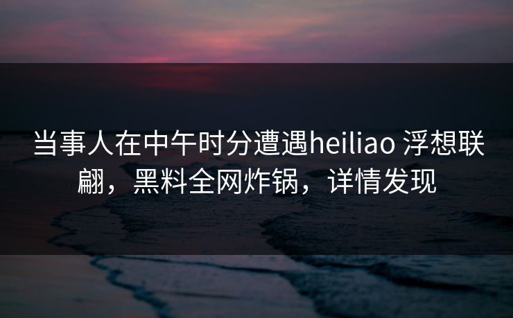 当事人在中午时分遭遇heiliao 浮想联翩，黑料全网炸锅，详情发现