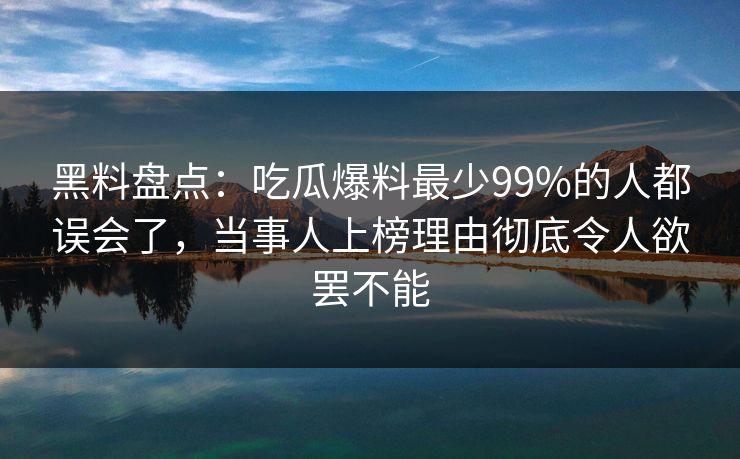 黑料盘点：吃瓜爆料最少99%的人都误会了，当事人上榜理由彻底令人欲罢不能