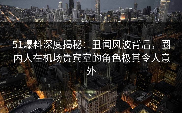 51爆料深度揭秘：丑闻风波背后，圈内人在机场贵宾室的角色极其令人意外