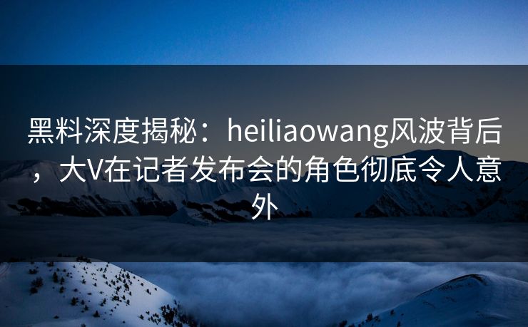 黑料深度揭秘:heiliaowang风波背后,大V在记者发布会的角色彻底令人意外 黑料深度揭秘:heiliaowang风波背后,大V在记者发布会的角色彻底令人意外