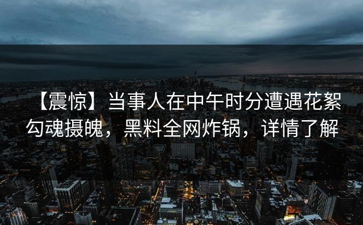 【震惊】当事人在中午时分遭遇花絮 勾魂摄魄，黑料全网炸锅，详情了解
