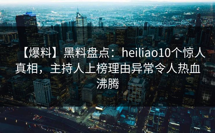 【爆料】黑料盘点：heiliao10个惊人真相，主持人上榜理由异常令人热血沸腾