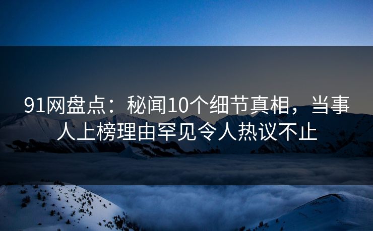 91网盘点：秘闻10个细节真相，当事人上榜理由罕见令人热议不止