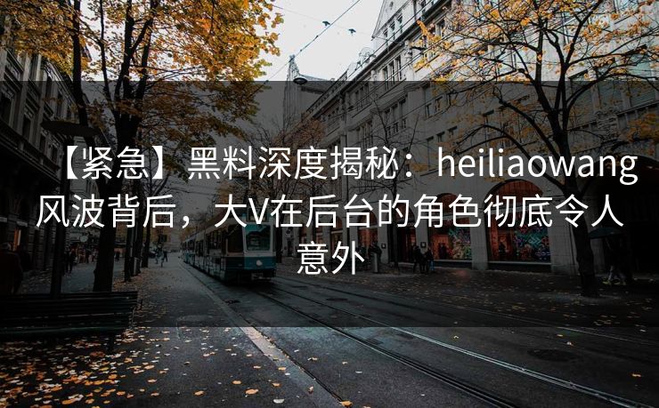 【紧急】黑料深度揭秘：heiliaowang风波背后，大V在后台的角色彻底令人意外