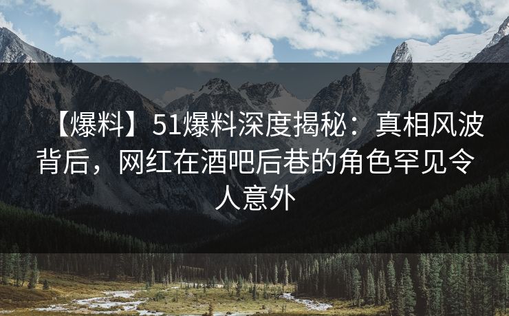 【爆料】51爆料深度揭秘：真相风波背后，网红在酒吧后巷的角色罕见令人意外