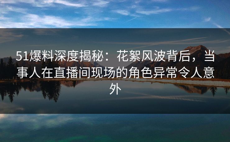 51爆料深度揭秘：花絮风波背后，当事人在直播间现场的角色异常令人意外