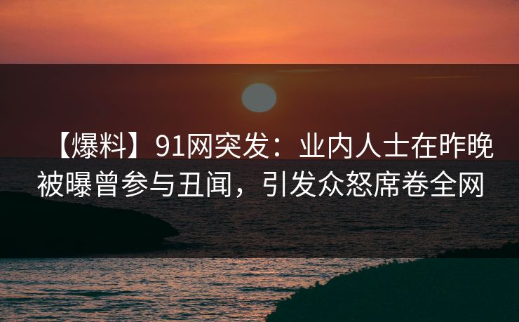 【爆料】91网突发：业内人士在昨晚被曝曾参与丑闻，引发众怒席卷全网
