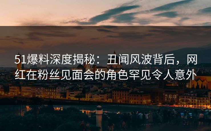51爆料深度揭秘：丑闻风波背后，网红在粉丝见面会的角色罕见令人意外