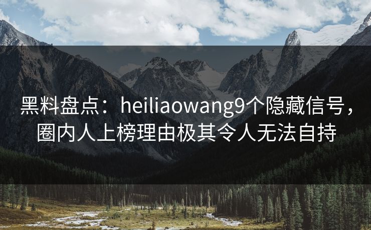黑料盘点：heiliaowang9个隐藏信号，圈内人上榜理由极其令人无法自持