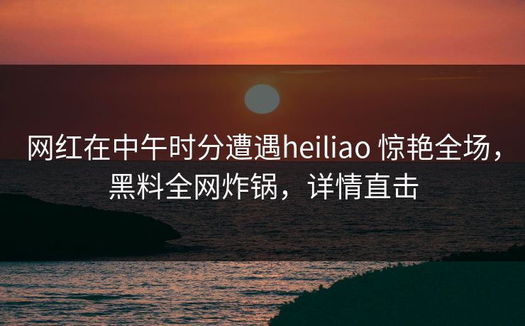 网红在中午时分遭遇heiliao 惊艳全场，黑料全网炸锅，详情直击