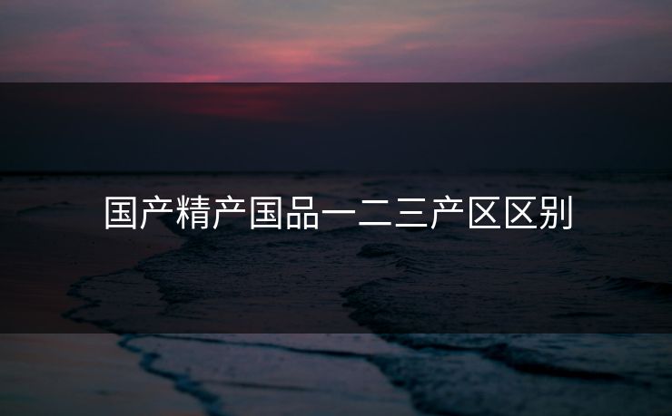 国产精产国品一二三产区区别 国产精产国品一二三产区区别