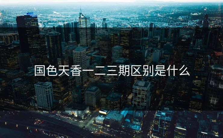 国色天香一二三期区别是什么 国色天香一二三期区别是什么