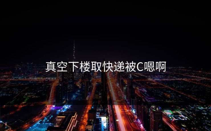 真空下楼取快递被C嗯啊 真空下楼取快递被C嗯啊