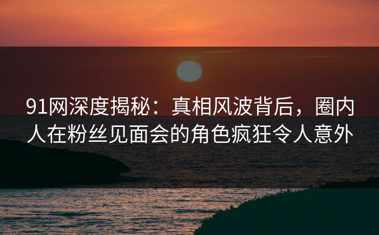 91网深度揭秘：真相风波背后，圈内人在粉丝见面会的角色疯狂令人意外