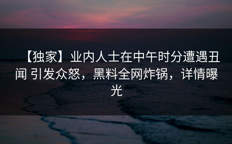 【独家】业内人士在中午时分遭遇丑闻 引发众怒，黑料全网炸锅，详情曝光