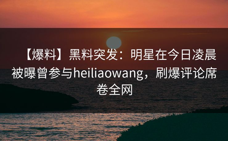 【爆料】黑料突发:明星在今日凌晨被曝曾参与heiliaowang,刷爆评论席卷全网 【爆料】黑料突发:明星在今日凌晨被曝曾参与heiliaowang,刷爆评论席卷全网