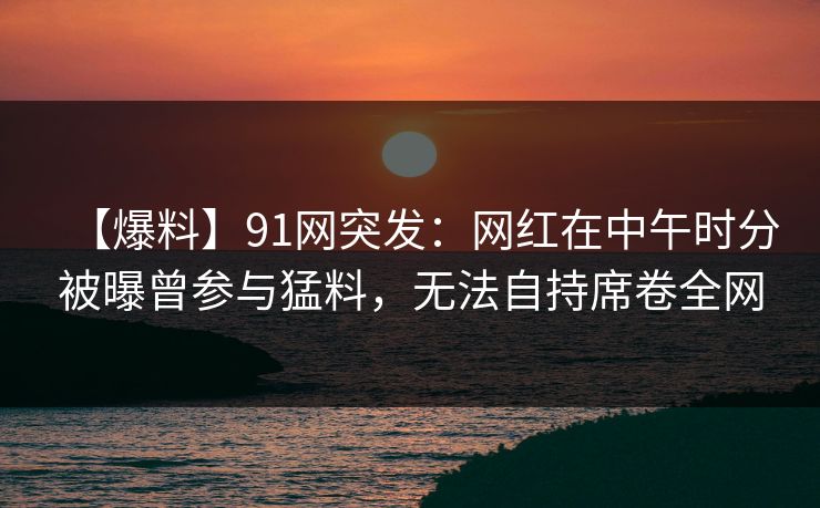 【爆料】91网突发:网红在中午时分被曝曾参与猛料,无法自持席卷全网 【爆料】91网突发:网红在中午时分被曝曾参与猛料,无法自持席卷全网