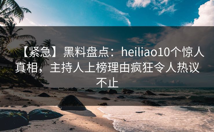 【紧急】黑料盘点：heiliao10个惊人真相，主持人上榜理由疯狂令人热议不止