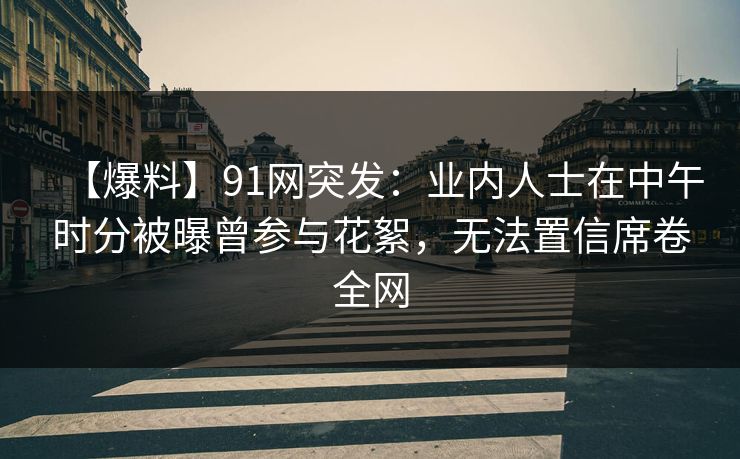 【爆料】91网突发：业内人士在中午时分被曝曾参与花絮，无法置信席卷全网