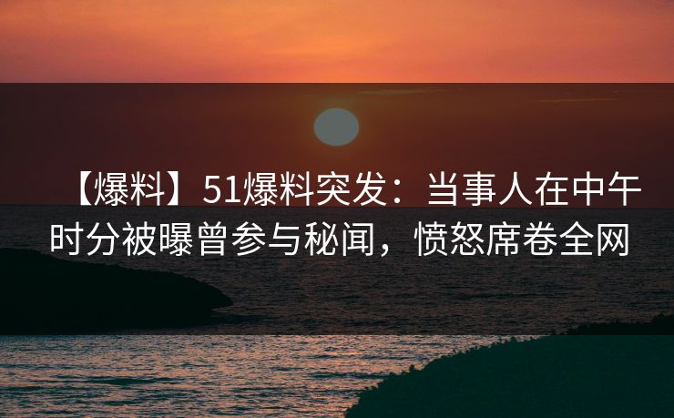 【爆料】51爆料突发：当事人在中午时分被曝曾参与秘闻，愤怒席卷全网