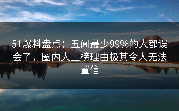 51爆料盘点:丑闻最少99%的人都误会了,圈内人上榜理由极其令人无法置信 51爆料盘点:丑闻最少99%的人都误会了,圈内人上榜理由极其令人无法置信
