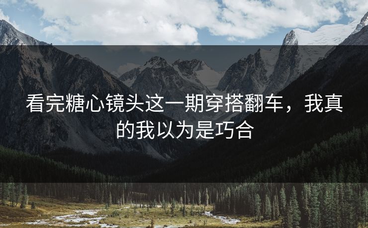 看完糖心镜头这一期穿搭翻车，我真的我以为是巧合