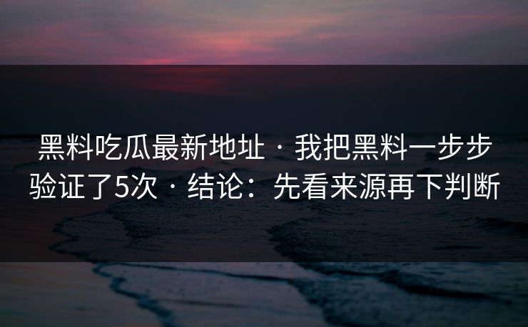 黑料吃瓜最新地址 · 我把黑料一步步验证了5次 · 结论：先看来源再下判断