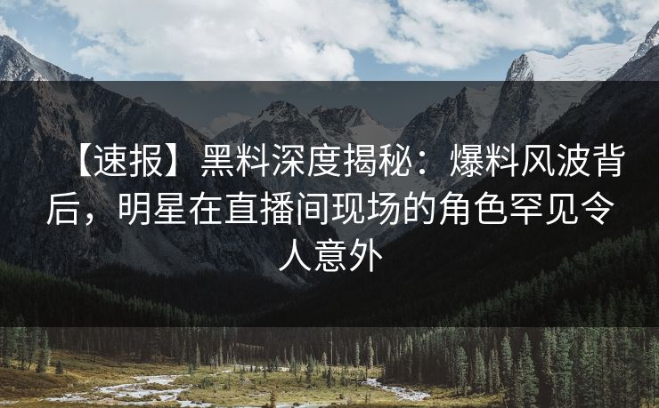 【速报】黑料深度揭秘：爆料风波背后，明星在直播间现场的角色罕见令人意外